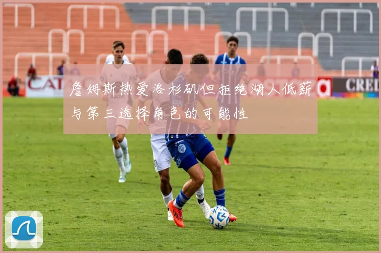 詹姆斯热爱洛杉矶但拒绝湖人低薪与第三选择角色的可能性