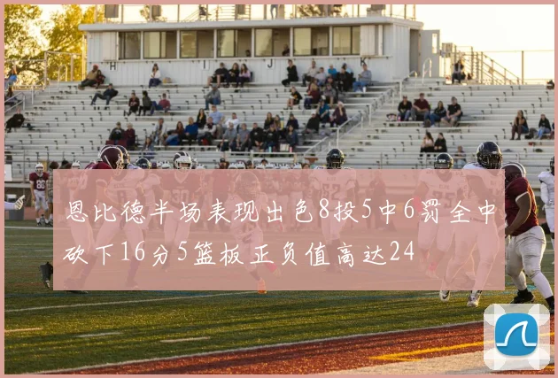 恩比德半场表现出色8投5中6罚全中砍下16分5篮板正负值高达24