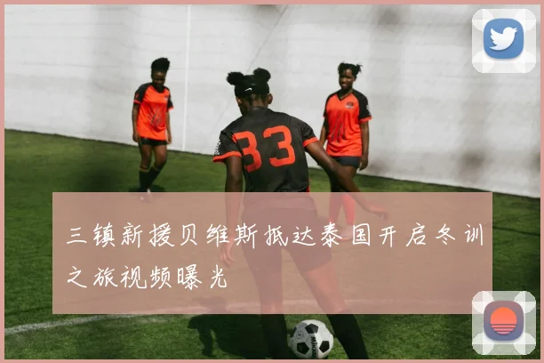 三镇新援贝维斯抵达泰国开启冬训之旅视频曝光