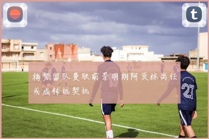 梅努留队曼联前景明朗阿莫林离任或成转机契机