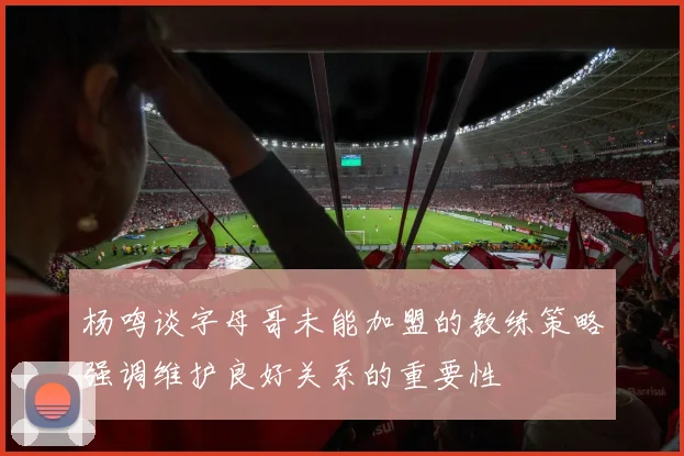 杨鸣谈字母哥未能加盟的教练策略强调维护良好关系的重要性
