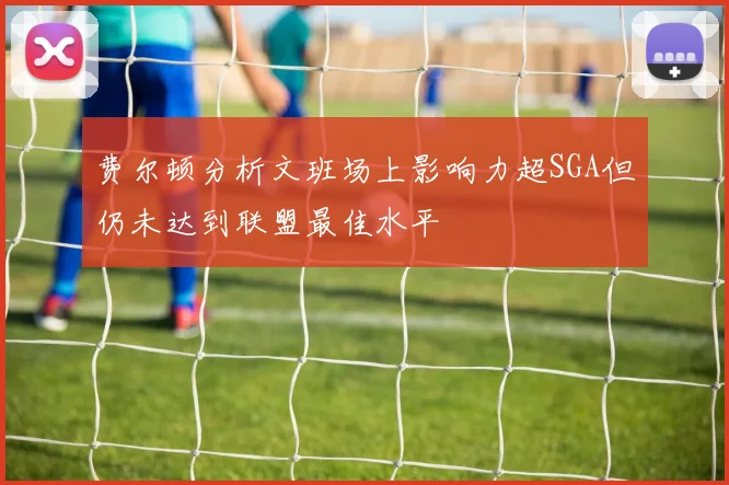 费尔顿分析文班场上影响力超SGA但仍未达到联盟最佳水平