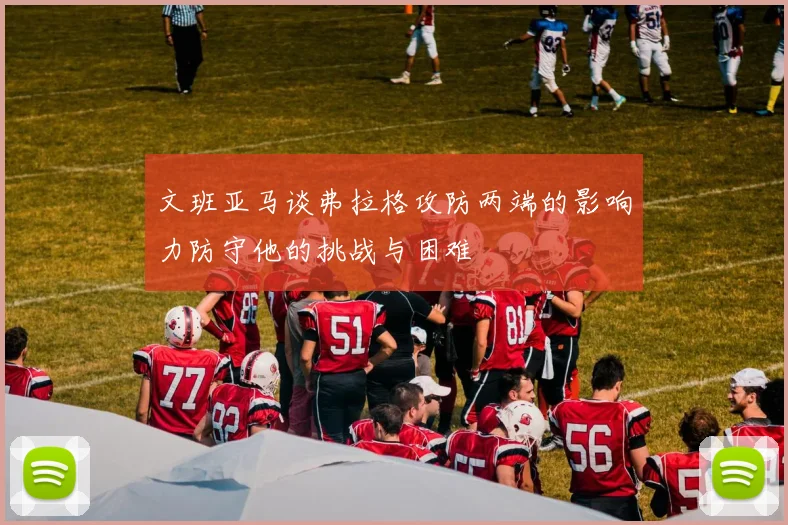 文班亚马谈弗拉格攻防两端的影响力防守他的挑战与困难