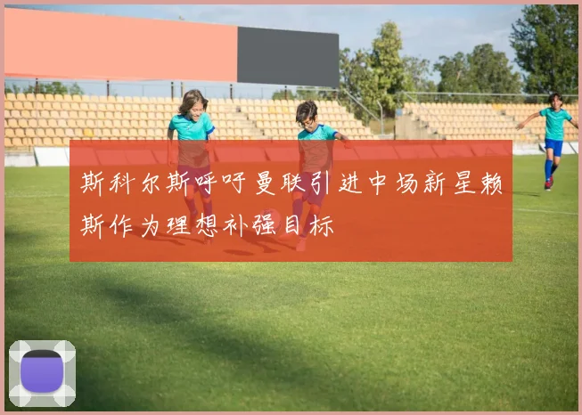 斯科尔斯呼吁曼联引进中场新星赖斯作为理想补强目标