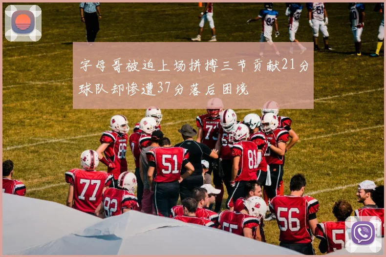 字母哥被迫上场拼搏三节贡献21分球队却惨遭37分落后困境