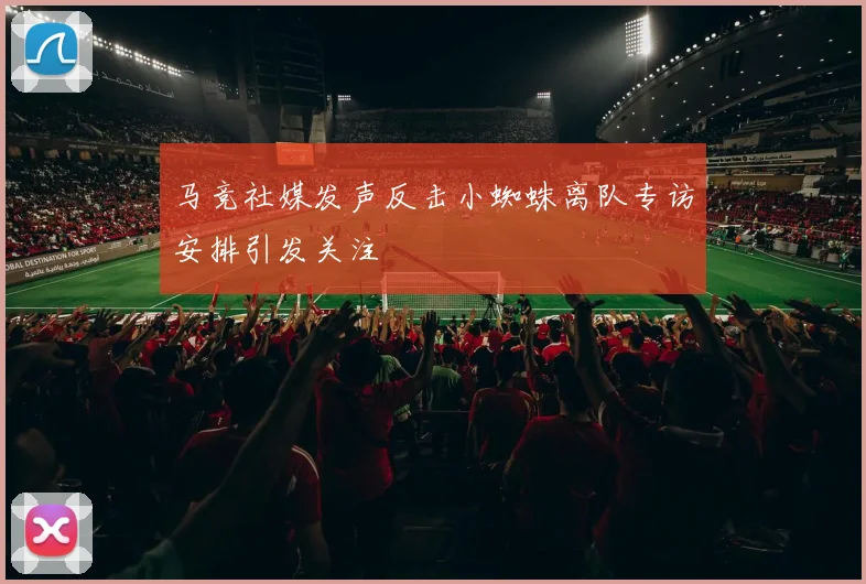 马竞社媒发声反击小蜘蛛离队专访安排引发关注