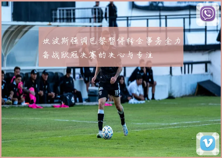 坎波斯强调巴黎暂停转会事务全力备战欧冠决赛的决心与专注