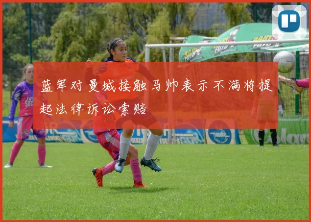 蓝军对曼城接触马帅表示不满将提起法律诉讼索赔