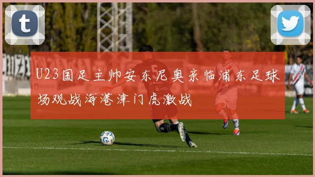 U23国足主帅安东尼奥亲临浦东足球场观战海港津门虎激战