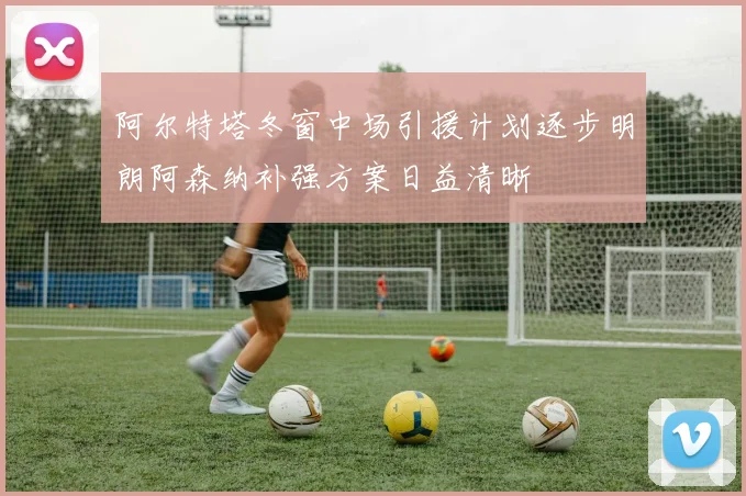 阿尔特塔冬窗中场引援计划逐步明朗阿森纳补强方案日益清晰