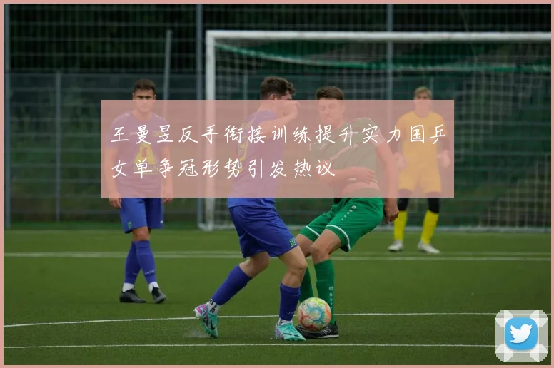 王曼昱反手衔接训练提升实力国乒女单争冠形势引发热议