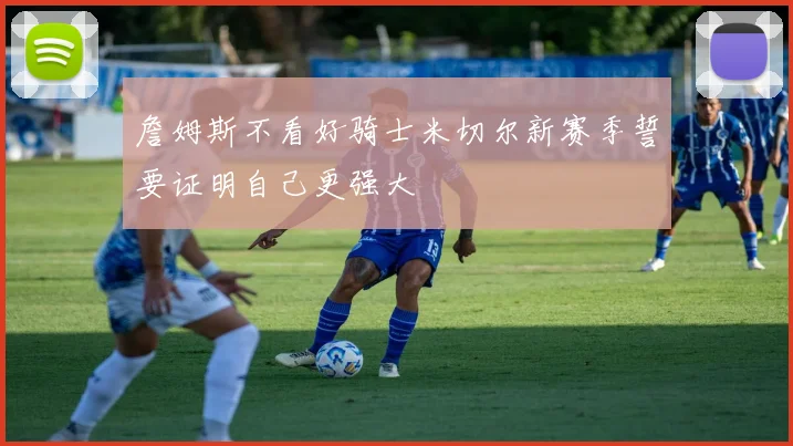 詹姆斯不看好骑士米切尔新赛季誓要证明自己更强大